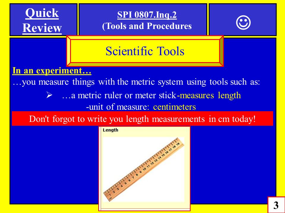 In an experiment… …you measure things with the metric system using tools such as: 3 Scientific Tools  …a metric ruler or meter stick -measures length SPI 0807.Inq.2 (Tools and Procedures -unit of measure: centimeters Quick Review Don t forgot to write you length measurements in cm today!