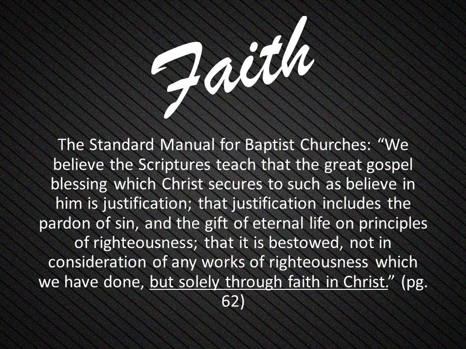 Faith The Standard Manual for Baptist Churches: We believe the Scriptures teach that the great gospel blessing which Christ secures to such as believe in him is justification; that justification includes the pardon of sin, and the gift of eternal life on principles of righteousness; that it is bestowed, not in consideration of any works of righteousness which we have done, but solely through faith in Christ. (pg.