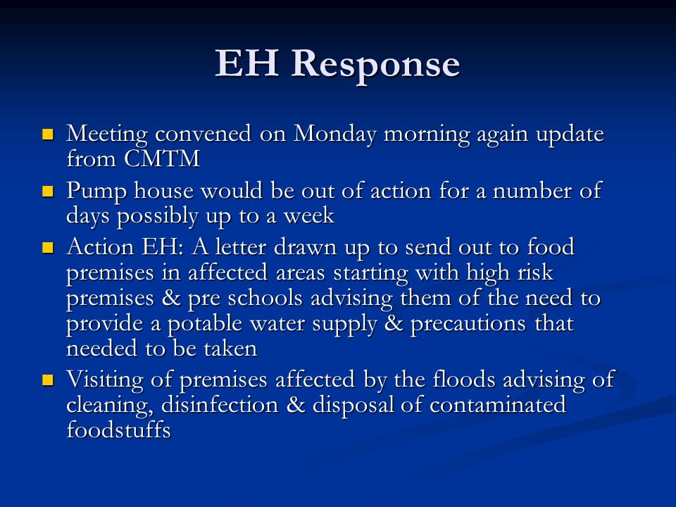 EH Response Meeting convened on Monday morning again update from CMTM Meeting convened on Monday morning again update from CMTM Pump house would be out of action for a number of days possibly up to a week Pump house would be out of action for a number of days possibly up to a week Action EH: A letter drawn up to send out to food premises in affected areas starting with high risk premises & pre schools advising them of the need to provide a potable water supply & precautions that needed to be taken Action EH: A letter drawn up to send out to food premises in affected areas starting with high risk premises & pre schools advising them of the need to provide a potable water supply & precautions that needed to be taken Visiting of premises affected by the floods advising of cleaning, disinfection & disposal of contaminated foodstuffs Visiting of premises affected by the floods advising of cleaning, disinfection & disposal of contaminated foodstuffs