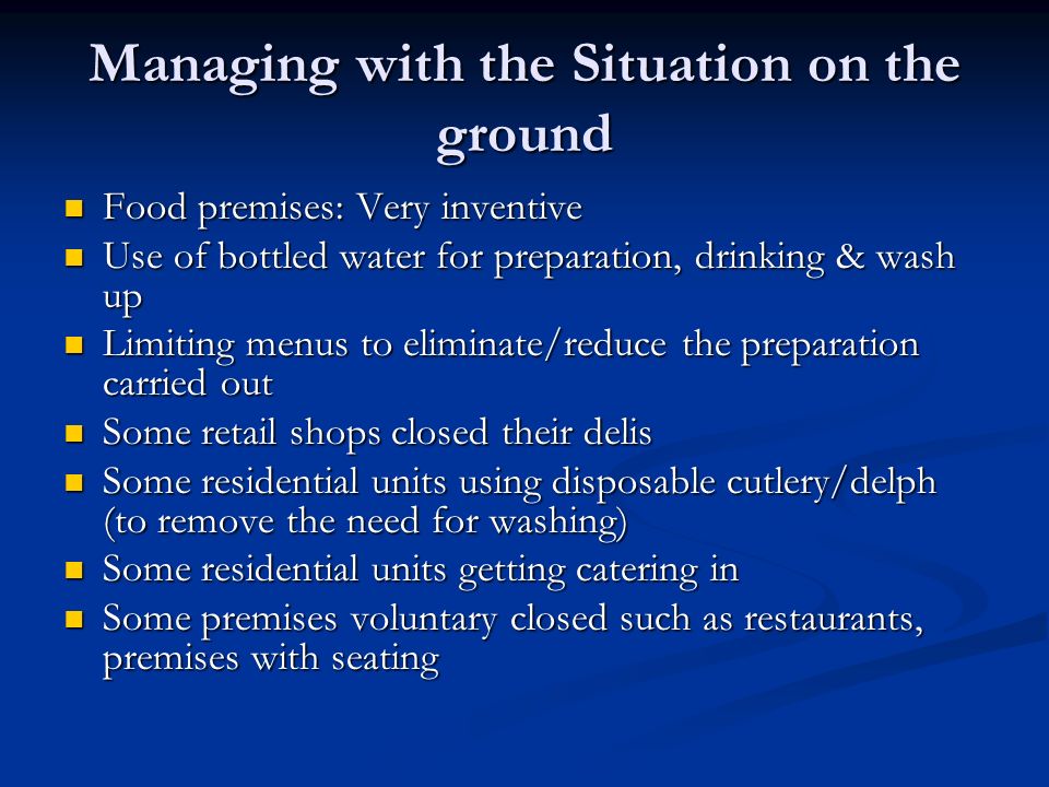 Managing with the Situation on the ground Food premises: Very inventive Food premises: Very inventive Use of bottled water for preparation, drinking & wash up Use of bottled water for preparation, drinking & wash up Limiting menus to eliminate/reduce the preparation carried out Limiting menus to eliminate/reduce the preparation carried out Some retail shops closed their delis Some retail shops closed their delis Some residential units using disposable cutlery/delph (to remove the need for washing) Some residential units using disposable cutlery/delph (to remove the need for washing) Some residential units getting catering in Some residential units getting catering in Some premises voluntary closed such as restaurants, premises with seating Some premises voluntary closed such as restaurants, premises with seating