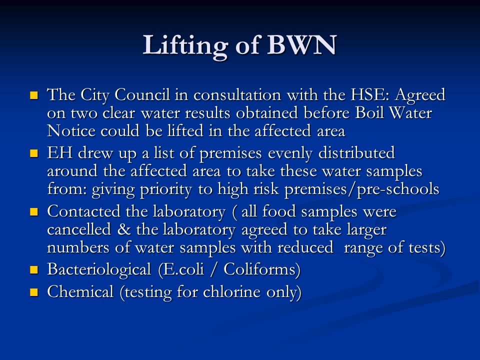 Lifting of BWN The City Council in consultation with the HSE: Agreed on two clear water results obtained before Boil Water Notice could be lifted in the affected area The City Council in consultation with the HSE: Agreed on two clear water results obtained before Boil Water Notice could be lifted in the affected area EH drew up a list of premises evenly distributed around the affected area to take these water samples from: giving priority to high risk premises/pre-schools EH drew up a list of premises evenly distributed around the affected area to take these water samples from: giving priority to high risk premises/pre-schools Contacted the laboratory ( all food samples were cancelled & the laboratory agreed to take larger numbers of water samples with reduced range of tests) Contacted the laboratory ( all food samples were cancelled & the laboratory agreed to take larger numbers of water samples with reduced range of tests) Bacteriological (E.coli / Coliforms) Bacteriological (E.coli / Coliforms) Chemical (testing for chlorine only) Chemical (testing for chlorine only)