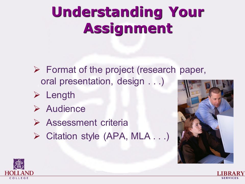 Understanding Your Assignment  Format of the project (research paper, oral presentation, design...)  Length  Audience  Assessment criteria  Citation style (APA, MLA...)