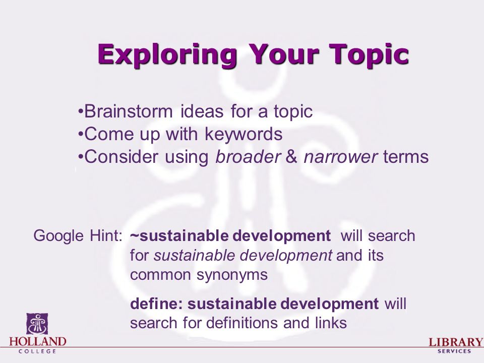 Exploring Your Topic Google Hint: ~sustainable development will search for sustainable development and its common synonyms define: sustainable development will search for definitions and links Brainstorm ideas for a topic Come up with keywords Consider using broader & narrower terms