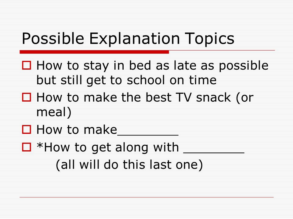 Possible Explanation Topics  How to stay in bed as late as possible but still get to school on time  How to make the best TV snack (or meal)  How to make________  *How to get along with ________ (all will do this last one)