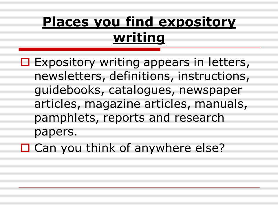 Places you find expository writing  Expository writing appears in letters, newsletters, definitions, instructions, guidebooks, catalogues, newspaper articles, magazine articles, manuals, pamphlets, reports and research papers.