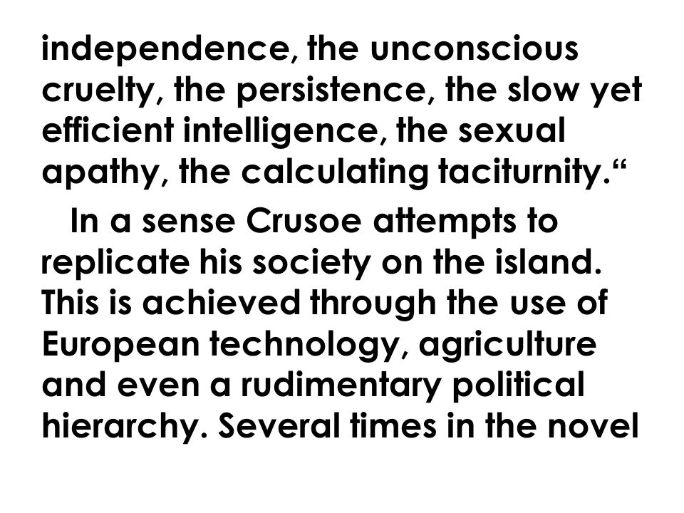 independence, the unconscious cruelty, the persistence, the slow yet efficient intelligence, the sexual apathy, the calculating taciturnity. In a sense Crusoe attempts to replicate his society on the island.