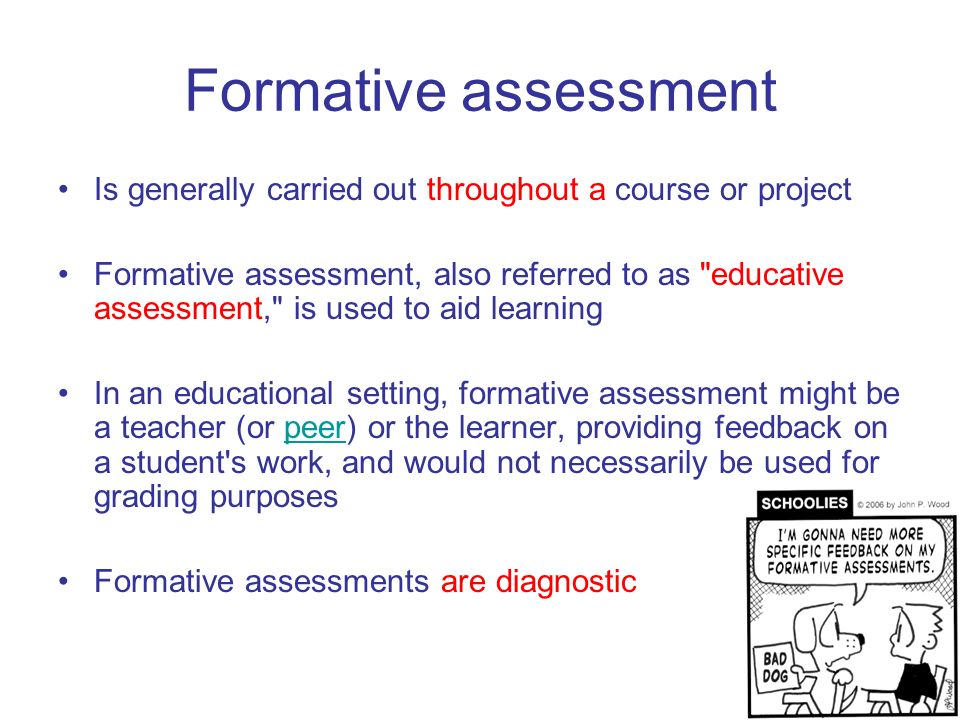 Formative assessment Is generally carried out throughout a course or project Formative assessment, also referred to as educative assessment, is used to aid learning In an educational setting, formative assessment might be a teacher (or peer) or the learner, providing feedback on a student s work, and would not necessarily be used for grading purposespeer Formative assessments are diagnostic