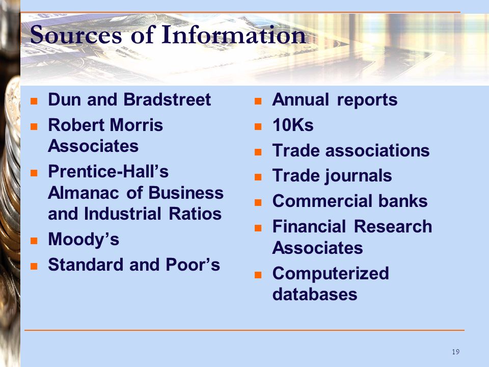 19 Sources of Information Dun and Bradstreet Robert Morris Associates Prentice-Hall’s Almanac of Business and Industrial Ratios Moody’s Standard and Poor’s Annual reports 10Ks Trade associations Trade journals Commercial banks Financial Research Associates Computerized databases