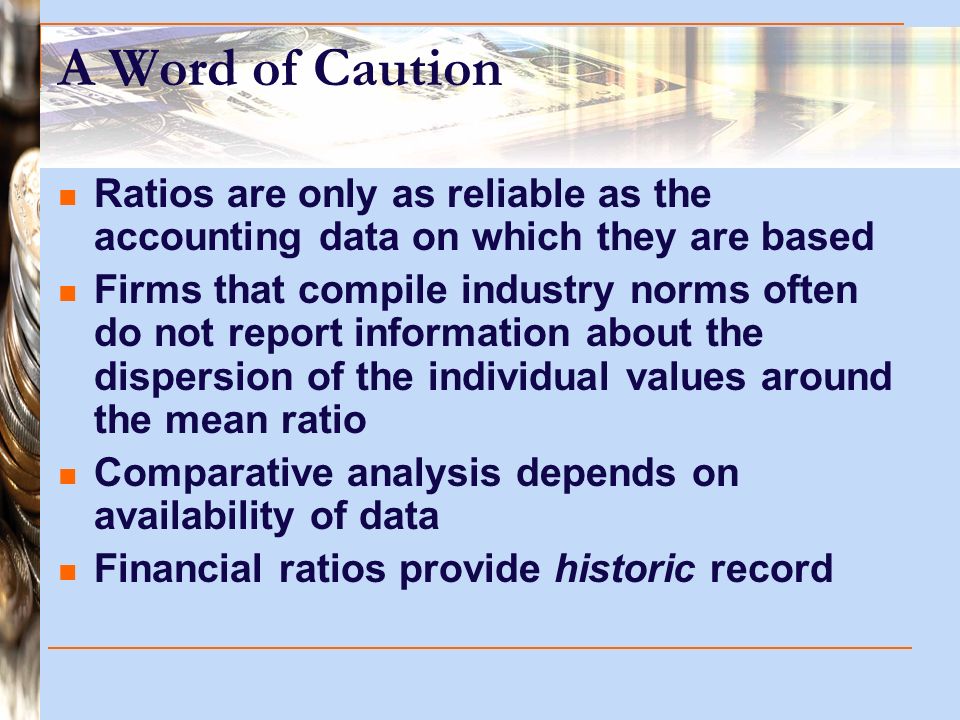 A Word of Caution Ratios are only as reliable as the accounting data on which they are based Firms that compile industry norms often do not report information about the dispersion of the individual values around the mean ratio Comparative analysis depends on availability of data Financial ratios provide historic record