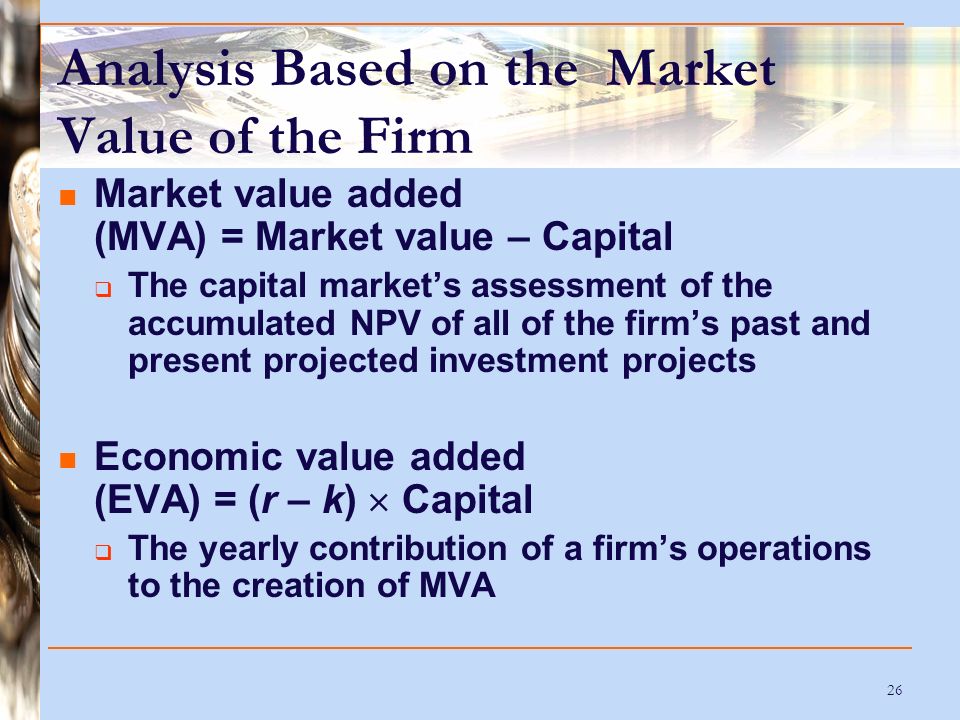 26 Analysis Based on the Market Value of the Firm Market value added (MVA) = Market value – Capital  The capital market’s assessment of the accumulated NPV of all of the firm’s past and present projected investment projects Economic value added (EVA) = (r – k)  Capital  The yearly contribution of a firm’s operations to the creation of MVA