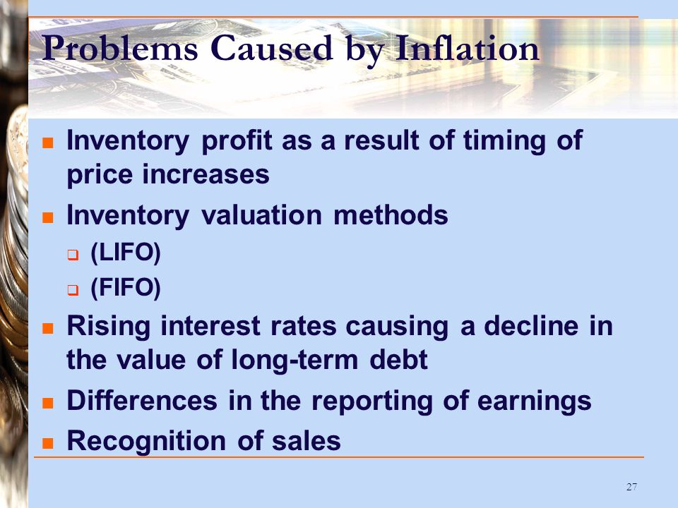 27 Problems Caused by Inflation Inventory profit as a result of timing of price increases Inventory valuation methods  (LIFO)  (FIFO) Rising interest rates causing a decline in the value of long-term debt Differences in the reporting of earnings Recognition of sales