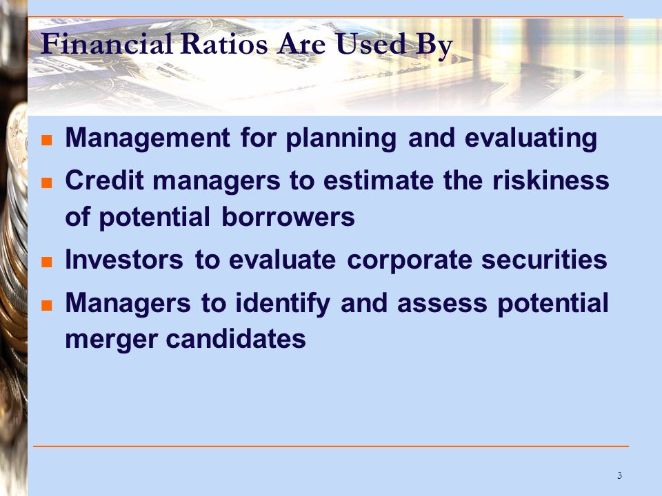 3 Financial Ratios Are Used By Management for planning and evaluating Credit managers to estimate the riskiness of potential borrowers Investors to evaluate corporate securities Managers to identify and assess potential merger candidates