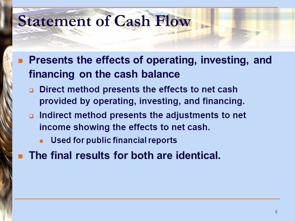 8 Statement of Cash Flow Presents the effects of operating, investing, and financing on the cash balance  Direct method presents the effects to net cash provided by operating, investing, and financing.