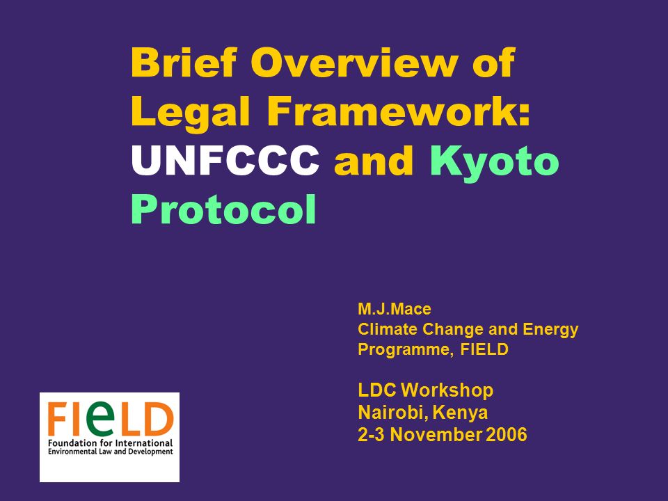 Brief Overview of Legal Framework: UNFCCC and Kyoto Protocol M.J.Mace Climate Change and Energy Programme, FIELD LDC Workshop Nairobi, Kenya 2-3 November 2006
