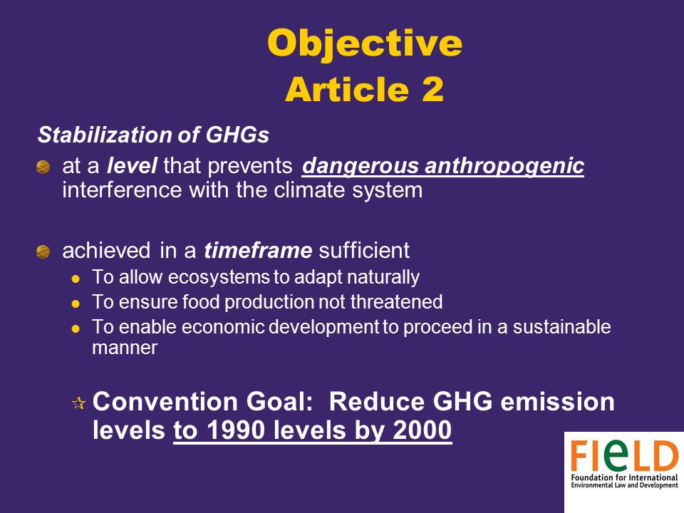Objective Article 2 Stabilization of GHGs at a level that prevents dangerous anthropogenic interference with the climate system achieved in a timeframe sufficient To allow ecosystems to adapt naturally To ensure food production not threatened To enable economic development to proceed in a sustainable manner  Convention Goal: Reduce GHG emission levels to 1990 levels by 2000