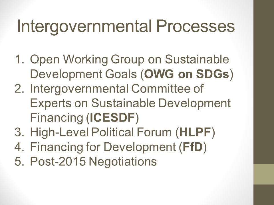 Intergovernmental Processes 1.Open Working Group on Sustainable Development Goals (OWG on SDGs) 2.Intergovernmental Committee of Experts on Sustainable Development Financing (ICESDF) 3.High-Level Political Forum (HLPF) 4.Financing for Development (FfD) 5.Post-2015 Negotiations