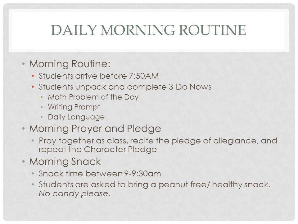 DAILY MORNING ROUTINE Morning Routine: Students arrive before 7:50AM Students unpack and complete 3 Do Nows Math Problem of the Day Writing Prompt Daily Language Morning Prayer and Pledge Pray together as class, recite the pledge of allegiance, and repeat the Character Pledge Morning Snack Snack time between 9-9:30am Students are asked to bring a peanut free/ healthy snack.