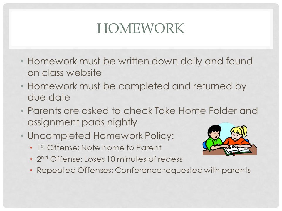 HOMEWORK Homework must be written down daily and found on class website Homework must be completed and returned by due date Parents are asked to check Take Home Folder and assignment pads nightly Uncompleted Homework Policy: 1 st Offense: Note home to Parent 2 nd Offense: Loses 10 minutes of recess Repeated Offenses: Conference requested with parents