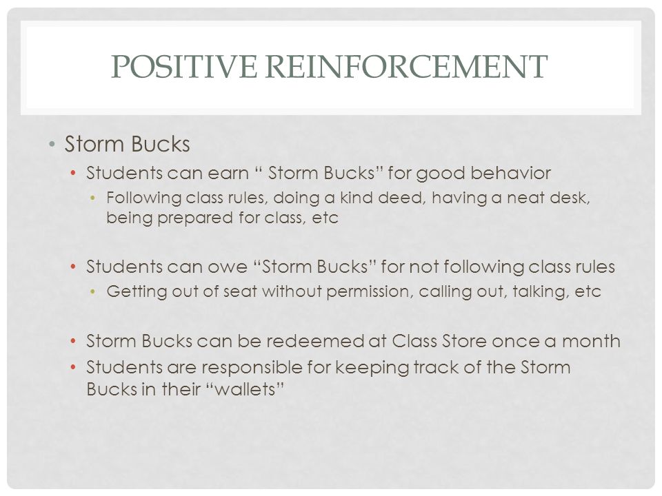 POSITIVE REINFORCEMENT Storm Bucks Students can earn Storm Bucks for good behavior Following class rules, doing a kind deed, having a neat desk, being prepared for class, etc Students can owe Storm Bucks for not following class rules Getting out of seat without permission, calling out, talking, etc Storm Bucks can be redeemed at Class Store once a month Students are responsible for keeping track of the Storm Bucks in their wallets