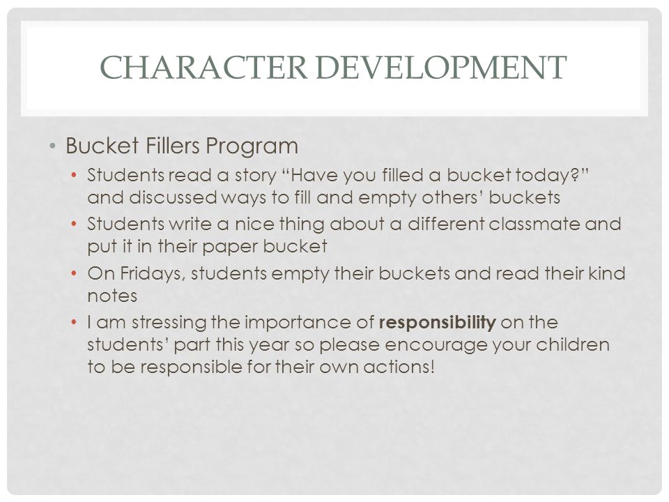 CHARACTER DEVELOPMENT Bucket Fillers Program Students read a story Have you filled a bucket today and discussed ways to fill and empty others’ buckets Students write a nice thing about a different classmate and put it in their paper bucket On Fridays, students empty their buckets and read their kind notes I am stressing the importance of responsibility on the students’ part this year so please encourage your children to be responsible for their own actions!