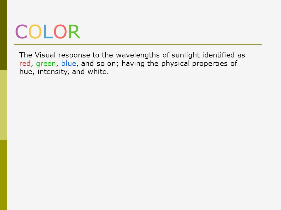 COLOR The Visual response to the wavelengths of sunlight identified as red, green, blue, and so on; having the physical properties of hue, intensity, and white.