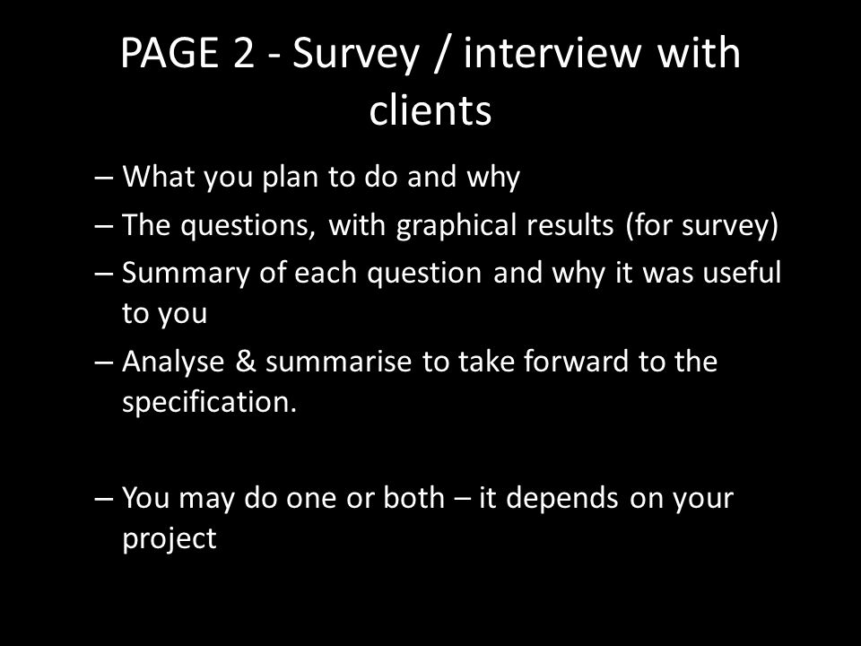PAGE 2 - Survey / interview with clients – What you plan to do and why – The questions, with graphical results (for survey) – Summary of each question and why it was useful to you – Analyse & summarise to take forward to the specification.