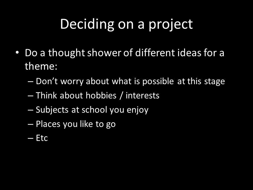 Deciding on a project Do a thought shower of different ideas for a theme: – Don’t worry about what is possible at this stage – Think about hobbies / interests – Subjects at school you enjoy – Places you like to go – Etc