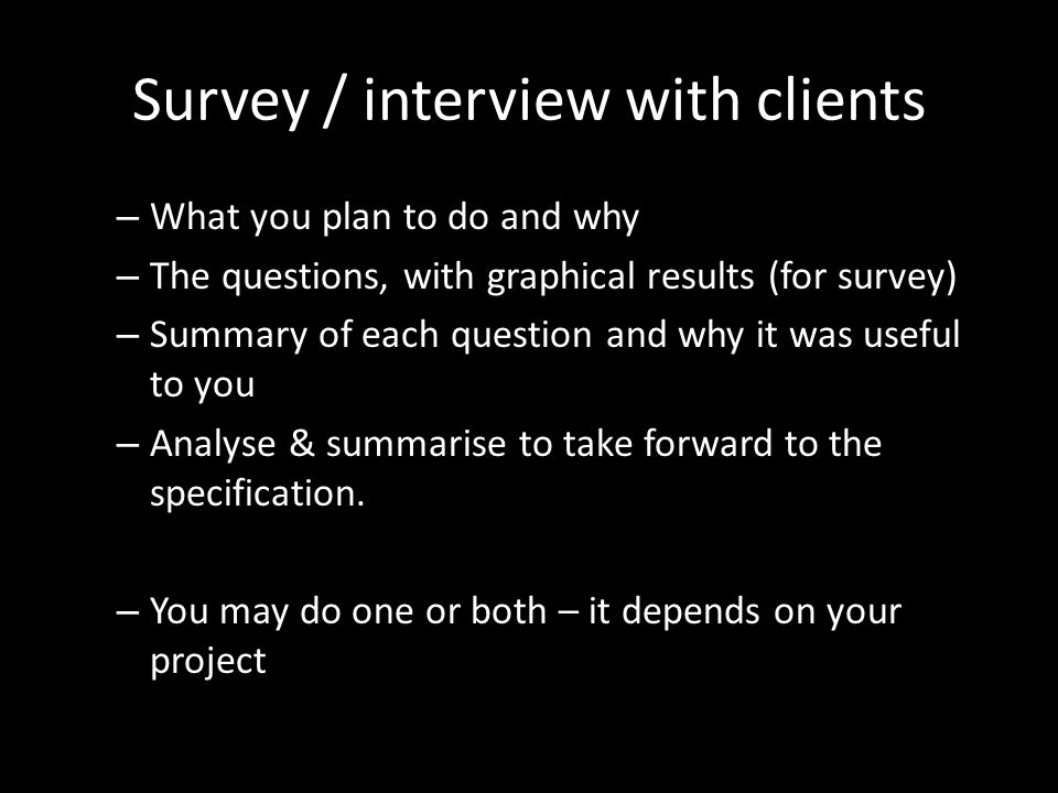 Survey / interview with clients – What you plan to do and why – The questions, with graphical results (for survey) – Summary of each question and why it was useful to you – Analyse & summarise to take forward to the specification.