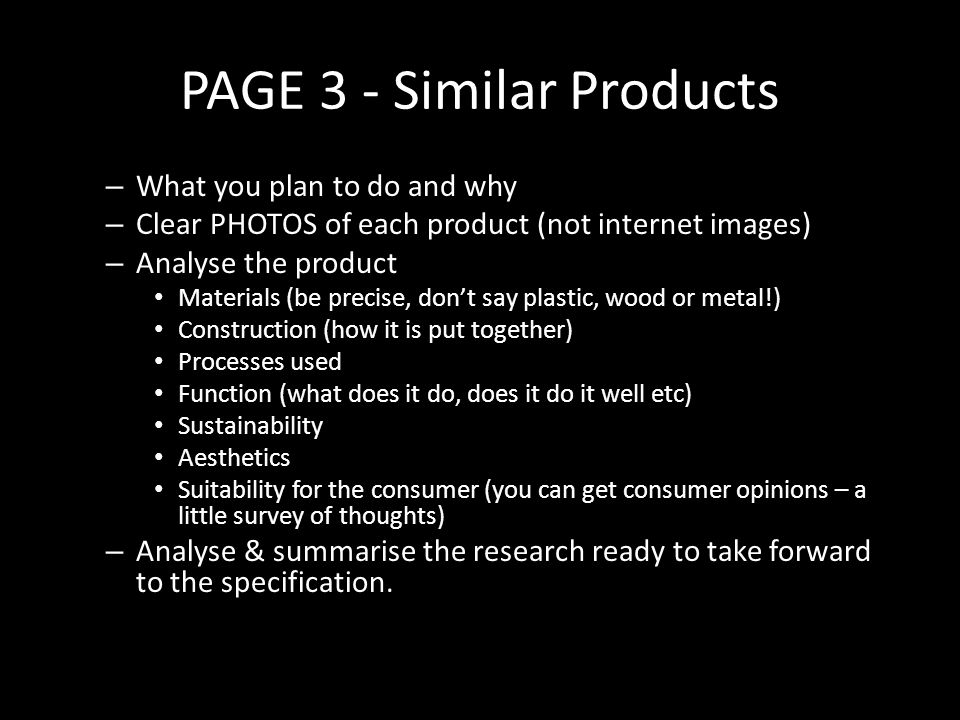 PAGE 3 - Similar Products – What you plan to do and why – Clear PHOTOS of each product (not internet images) – Analyse the product Materials (be precise, don’t say plastic, wood or metal!) Construction (how it is put together) Processes used Function (what does it do, does it do it well etc) Sustainability Aesthetics Suitability for the consumer (you can get consumer opinions – a little survey of thoughts) – Analyse & summarise the research ready to take forward to the specification.