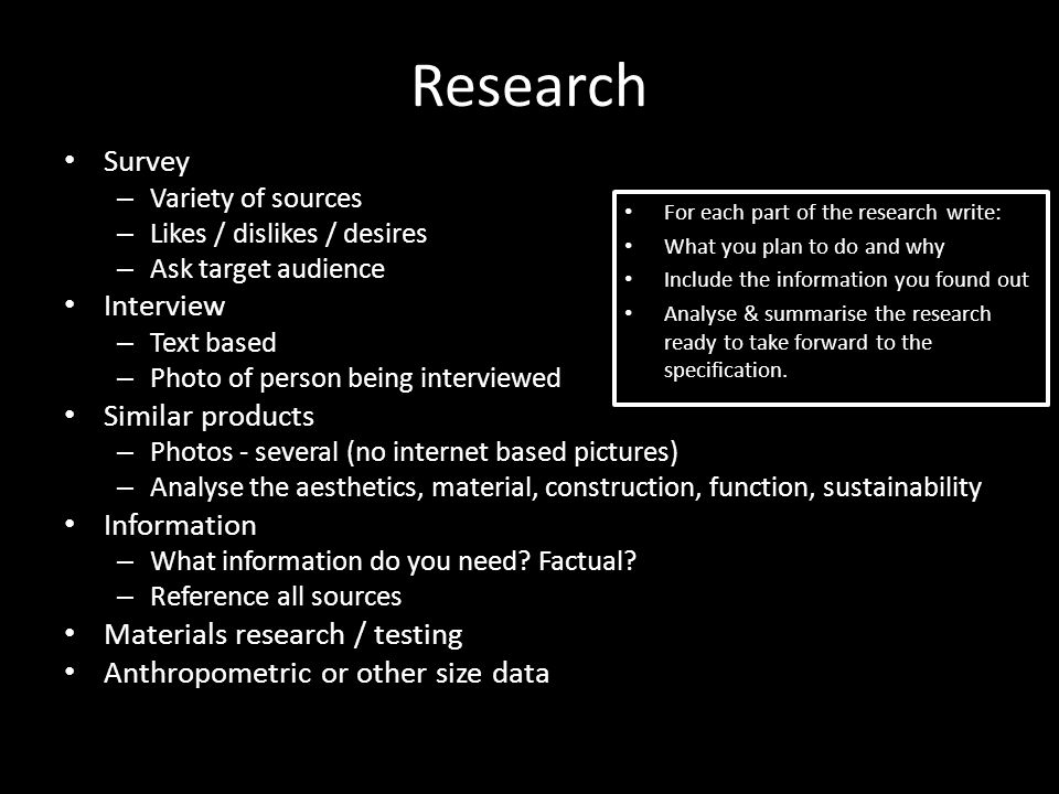 Research Survey – Variety of sources – Likes / dislikes / desires – Ask target audience Interview – Text based – Photo of person being interviewed Similar products – Photos - several (no internet based pictures) – Analyse the aesthetics, material, construction, function, sustainability Information – What information do you need.
