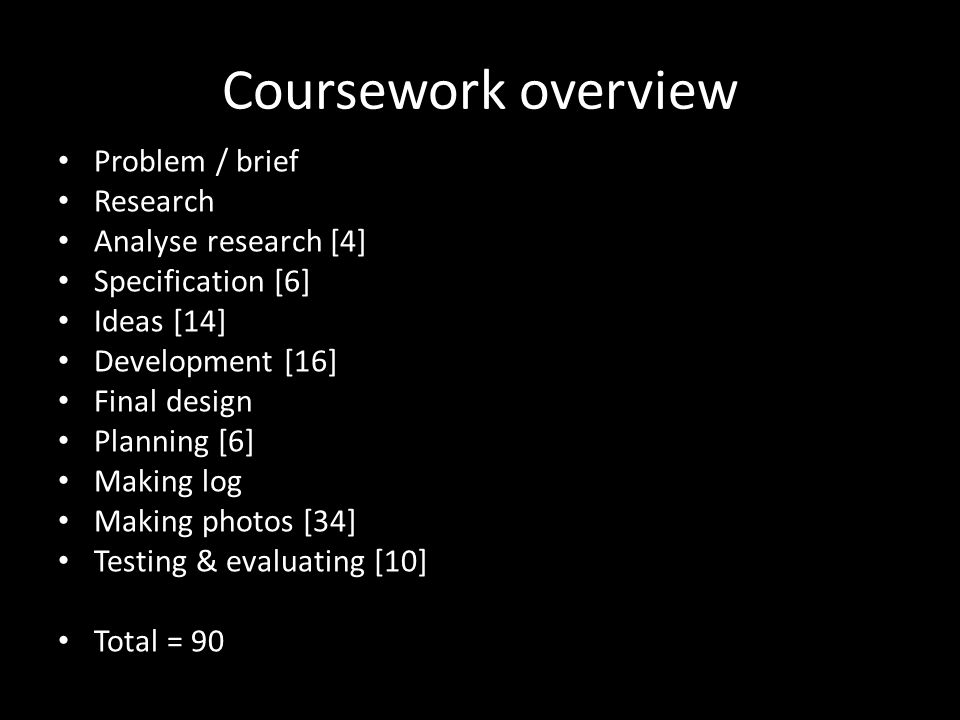 Coursework overview Problem / brief Research Analyse research [4] Specification [6] Ideas [14] Development [16] Final design Planning [6] Making log Making photos [34] Testing & evaluating [10] Total = 90