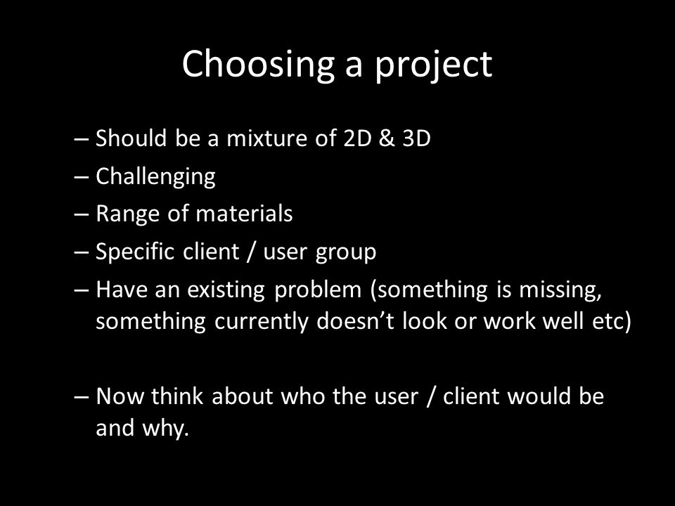 Choosing a project – Should be a mixture of 2D & 3D – Challenging – Range of materials – Specific client / user group – Have an existing problem (something is missing, something currently doesn’t look or work well etc) – Now think about who the user / client would be and why.