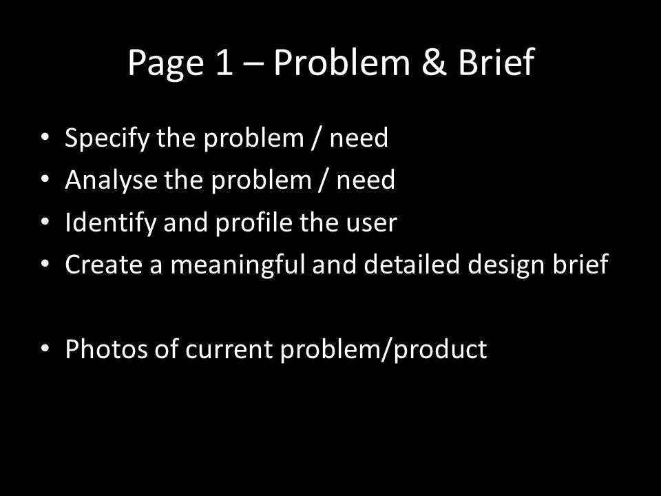 Page 1 – Problem & Brief Specify the problem / need Analyse the problem / need Identify and profile the user Create a meaningful and detailed design brief Photos of current problem/product