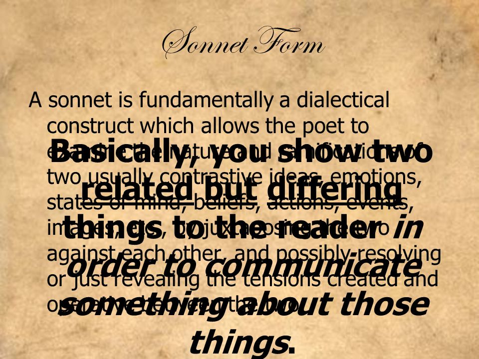 Sonnet Form A sonnet is fundamentally a dialectical construct which allows the poet to examine the nature and ramifications of two usually contrastive ideas, emotions, states of mind, beliefs, actions, events, images, etc., by juxtaposing the two against each other, and possibly resolving or just revealing the tensions created and operative between the two.