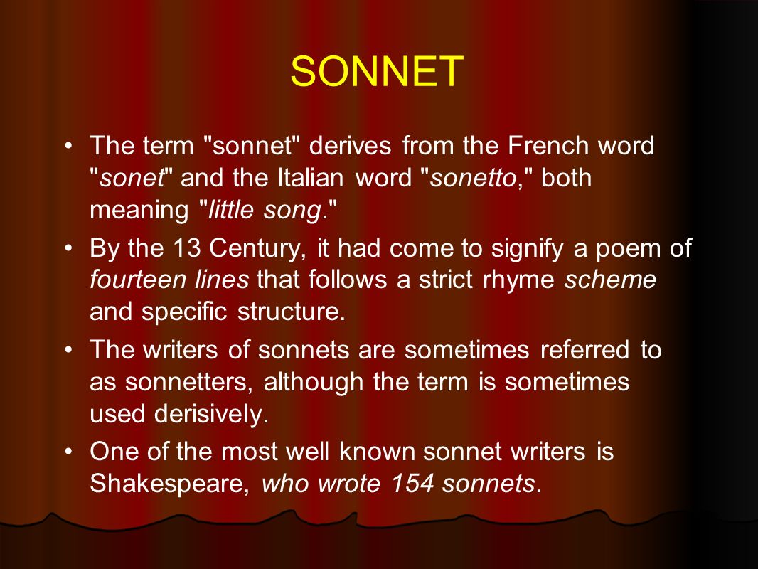 SONNET The term sonnet derives from the French word sonet and the Italian word sonetto, both meaning little song. By the 13 Century, it had come to signify a poem of fourteen lines that follows a strict rhyme scheme and specific structure.