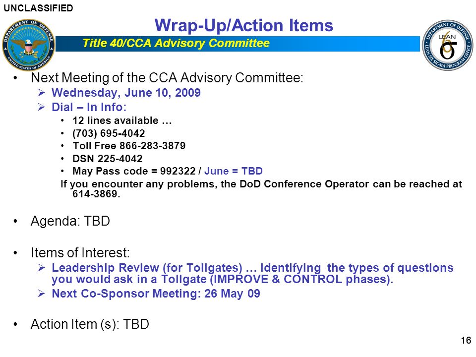 UNCLASSIFIED Title 40/CCA Advisory Committee 16 Wrap-Up/Action Items Next Meeting of the CCA Advisory Committee:  Wednesday, June 10, 2009  Dial – In Info: 12 lines available … (703) Toll Free DSN May Pass code = / June = TBD If you encounter any problems, the DoD Conference Operator can be reached at