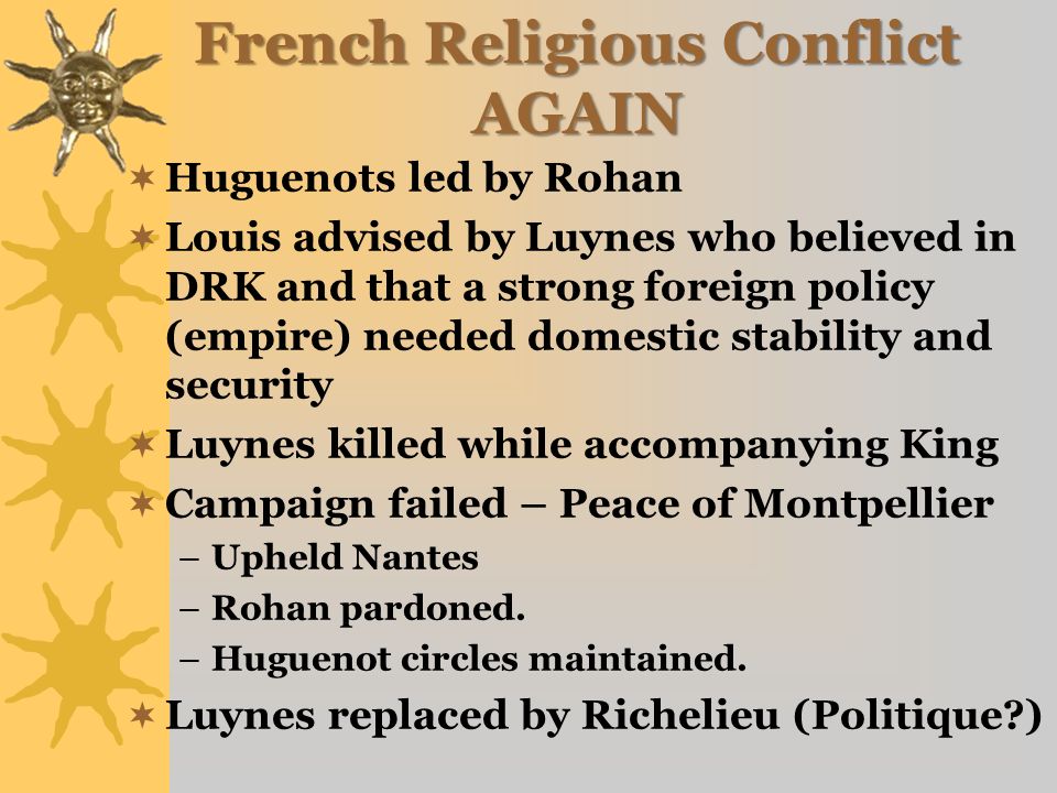 French Religious Conflict AGAIN  Huguenots led by Rohan  Louis advised by Luynes who believed in DRK and that a strong foreign policy (empire) needed domestic stability and security  Luynes killed while accompanying King  Campaign failed – Peace of Montpellier –Upheld Nantes –Rohan pardoned.