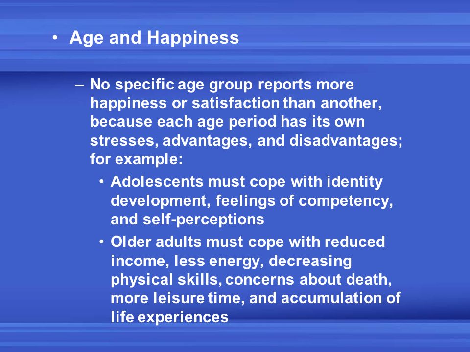 Age and Happiness –No specific age group reports more happiness or satisfaction than another, because each age period has its own stresses, advantages, and disadvantages; for example: Adolescents must cope with identity development, feelings of competency, and self-perceptions Older adults must cope with reduced income, less energy, decreasing physical skills, concerns about death, more leisure time, and accumulation of life experiences