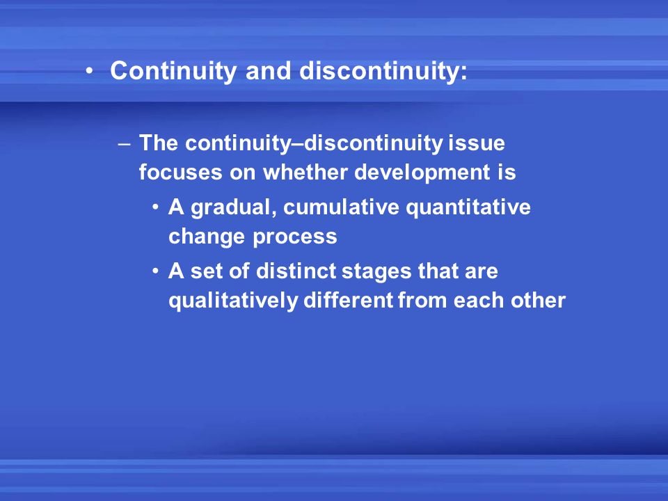 Continuity and discontinuity: –The continuity–discontinuity issue focuses on whether development is A gradual, cumulative quantitative change process A set of distinct stages that are qualitatively different from each other