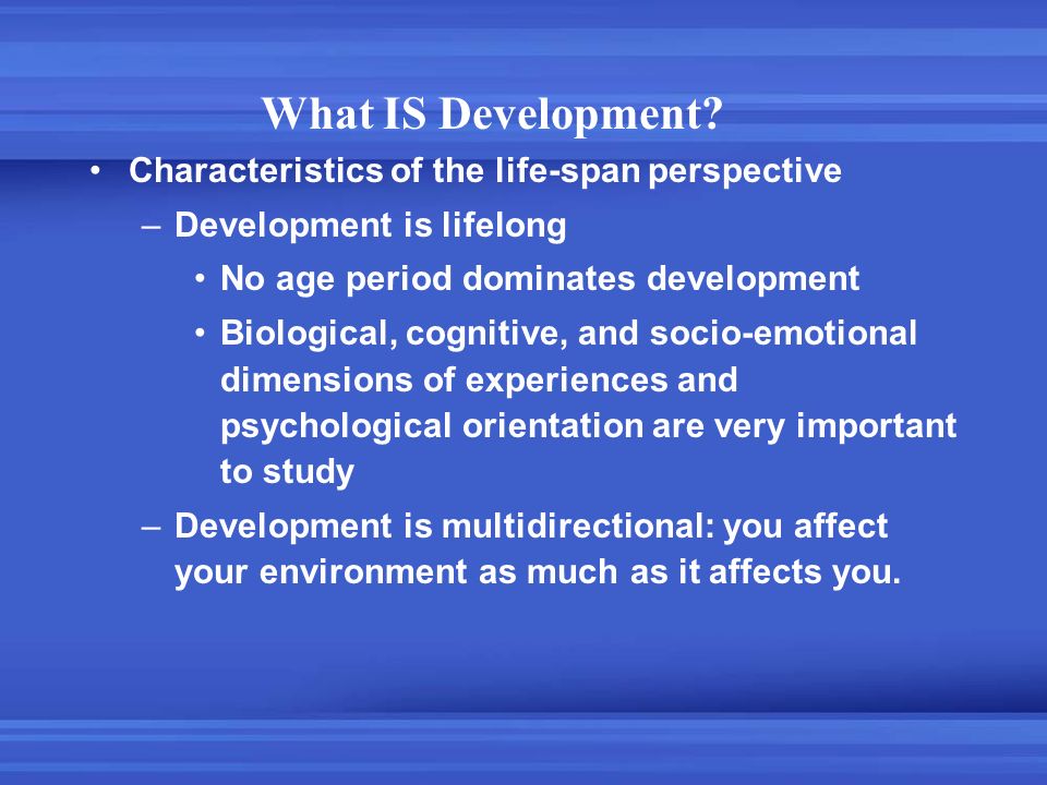 Characteristics of the life-span perspective –Development is lifelong No age period dominates development Biological, cognitive, and socio-emotional dimensions of experiences and psychological orientation are very important to study –Development is multidirectional: you affect your environment as much as it affects you.