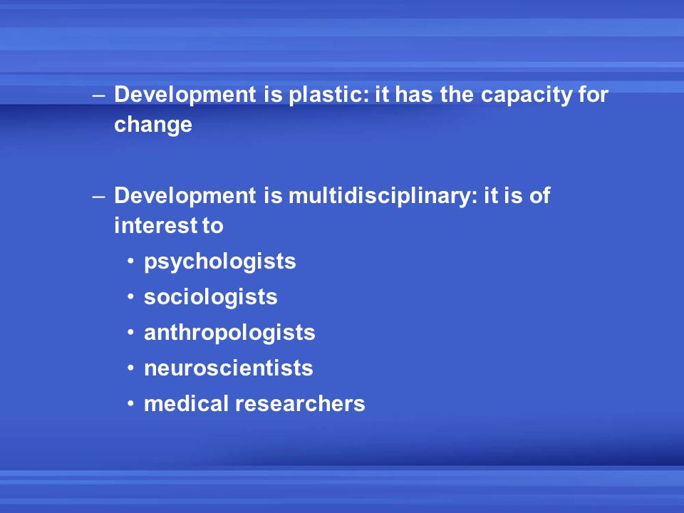 –Development is plastic: it has the capacity for change –Development is multidisciplinary: it is of interest to psychologists sociologists anthropologists neuroscientists medical researchers