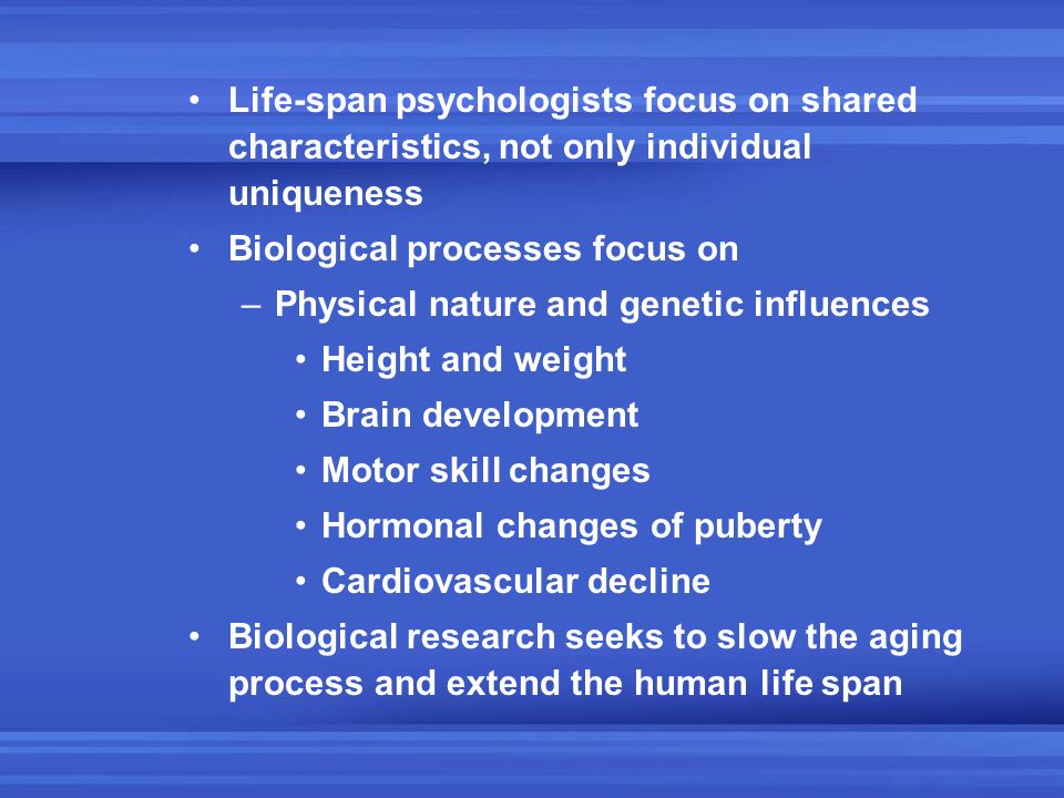Life-span psychologists focus on shared characteristics, not only individual uniqueness Biological processes focus on –Physical nature and genetic influences Height and weight Brain development Motor skill changes Hormonal changes of puberty Cardiovascular decline Biological research seeks to slow the aging process and extend the human life span