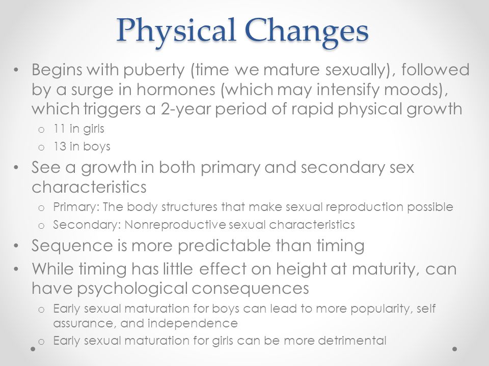 Physical Changes Begins with puberty (time we mature sexually), followed by a surge in hormones (which may intensify moods), which triggers a 2-year period of rapid physical growth o 11 in girls o 13 in boys See a growth in both primary and secondary sex characteristics o Primary: The body structures that make sexual reproduction possible o Secondary: Nonreproductive sexual characteristics Sequence is more predictable than timing While timing has little effect on height at maturity, can have psychological consequences o Early sexual maturation for boys can lead to more popularity, self assurance, and independence o Early sexual maturation for girls can be more detrimental