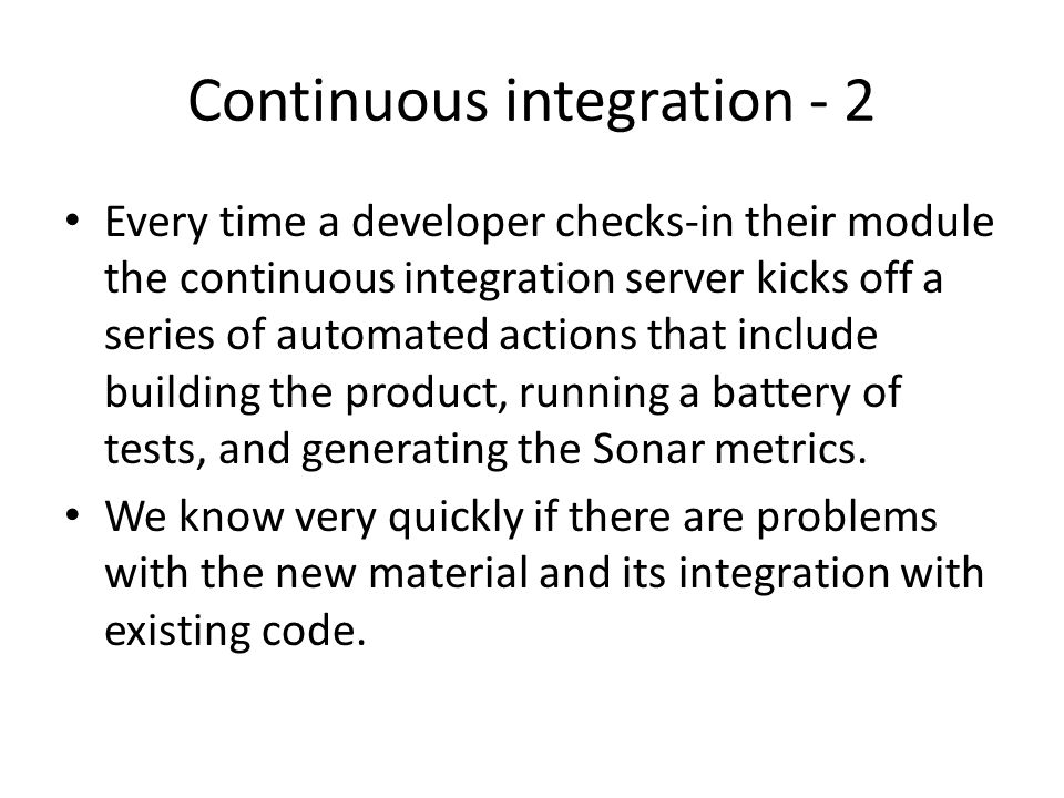 Continuous integration - 2 Every time a developer checks-in their module the continuous integration server kicks off a series of automated actions that include building the product, running a battery of tests, and generating the Sonar metrics.