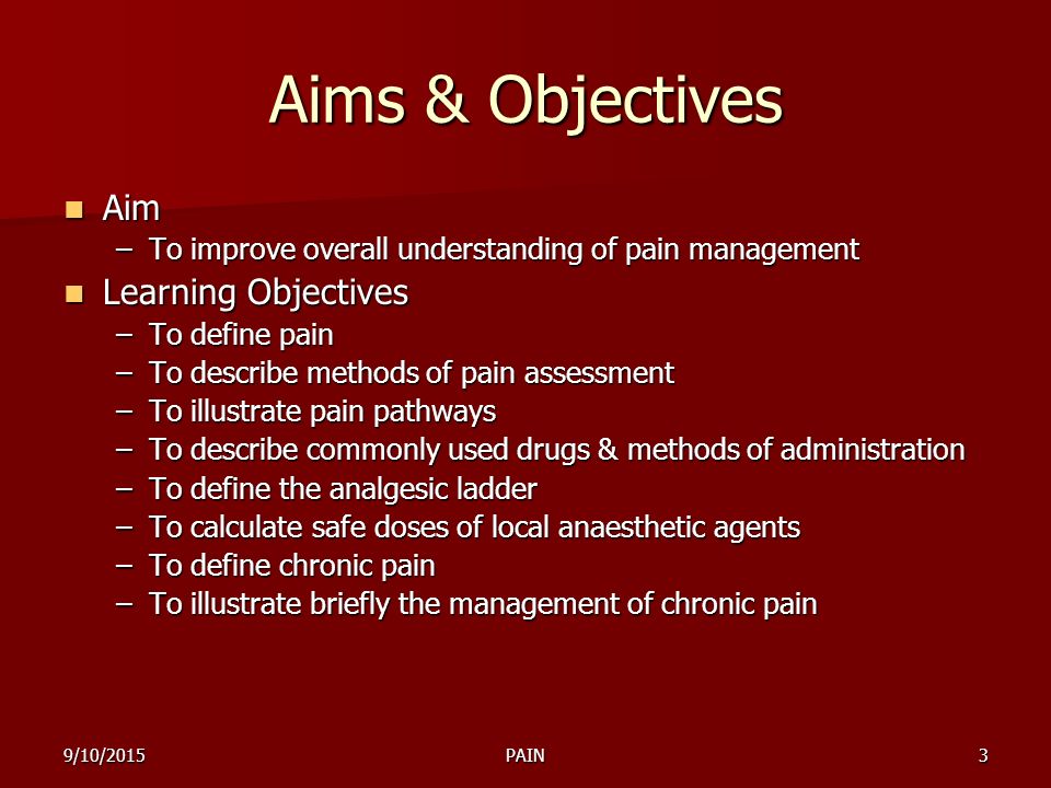 9/10/2015PAIN3 Aims & Objectives Aim Aim –To improve overall understanding of pain management Learning Objectives Learning Objectives –To define pain –To describe methods of pain assessment –To illustrate pain pathways –To describe commonly used drugs & methods of administration –To define the analgesic ladder –To calculate safe doses of local anaesthetic agents –To define chronic pain –To illustrate briefly the management of chronic pain