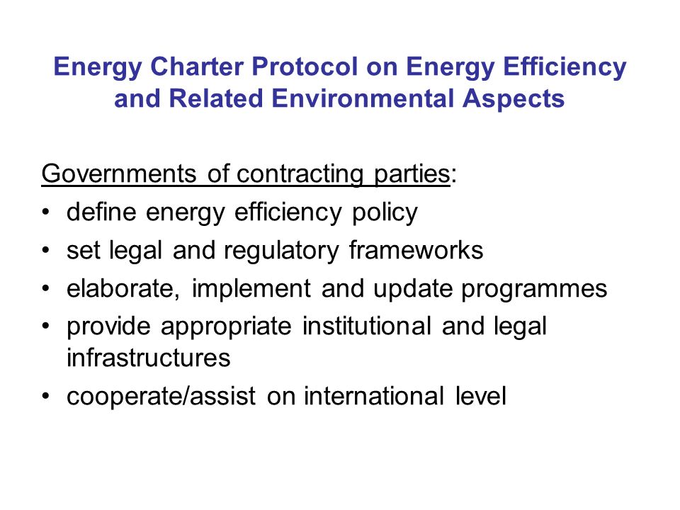 Energy Charter Protocol on Energy Efficiency and Related Environmental Aspects Governments of contracting parties: define energy efficiency policy set legal and regulatory frameworks elaborate, implement and update programmes provide appropriate institutional and legal infrastructures cooperate/assist on international level
