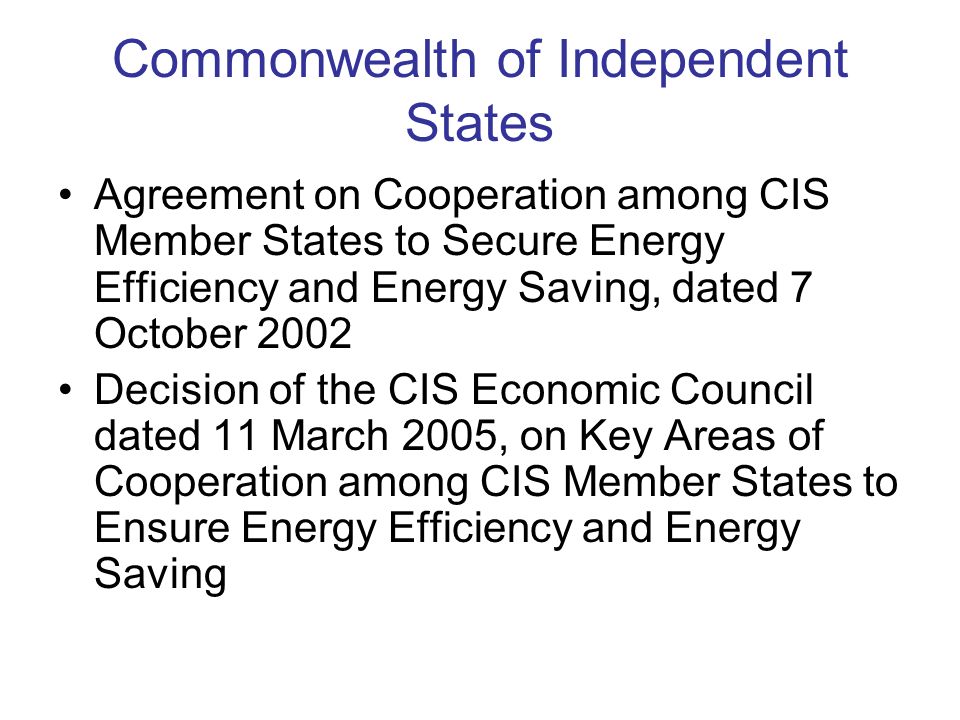 Commonwealth of Independent States Agreement on Cooperation among CIS Member States to Secure Energy Efficiency and Energy Saving, dated 7 October 2002 Decision of the CIS Economic Council dated 11 March 2005, on Key Areas of Cooperation among CIS Member States to Ensure Energy Efficiency and Energy Saving