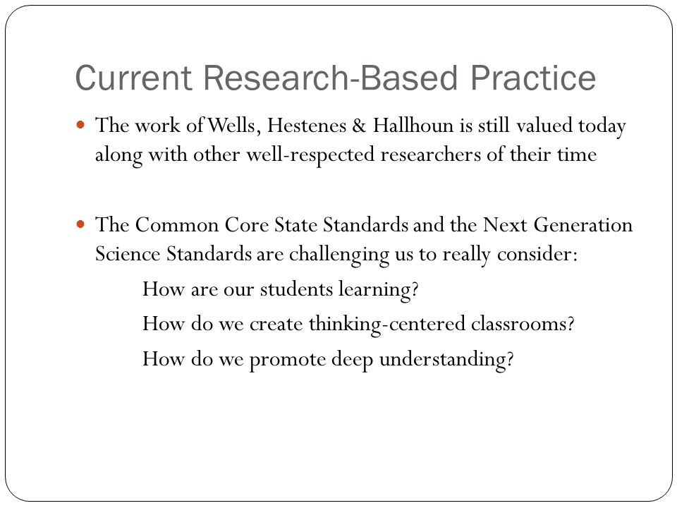 Current Research-Based Practice The work of Wells, Hestenes & Hallhoun is still valued today along with other well-respected researchers of their time The Common Core State Standards and the Next Generation Science Standards are challenging us to really consider: How are our students learning.