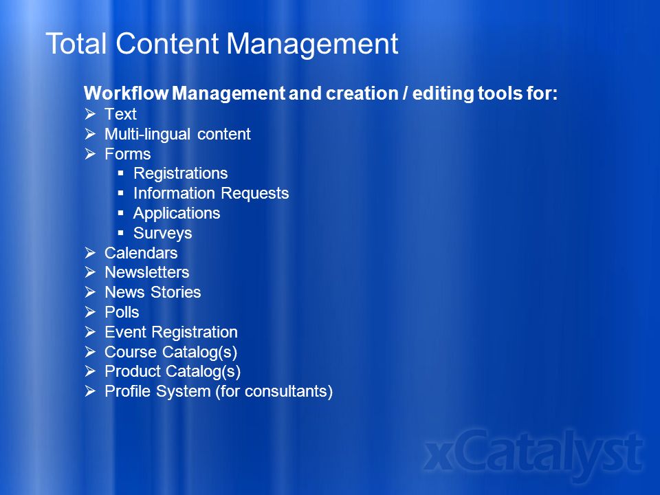 Total Content Management Workflow Management and creation / editing tools for:  Text  Multi-lingual content  Forms  Registrations  Information Requests  Applications  Surveys  Calendars  Newsletters  News Stories  Polls  Event Registration  Course Catalog(s)  Product Catalog(s)  Profile System (for consultants)