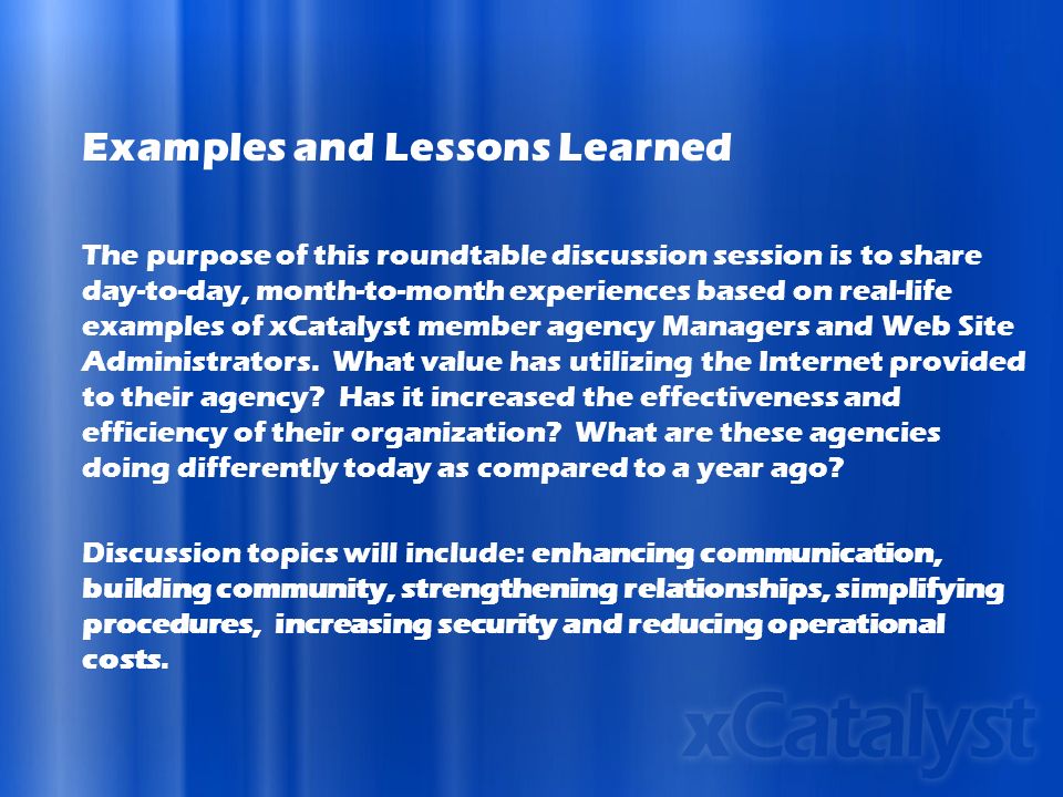 Examples and Lessons Learned The purpose of this roundtable discussion session is to share day-to-day, month-to-month experiences based on real-life examples of xCatalyst member agency Managers and Web Site Administrators.